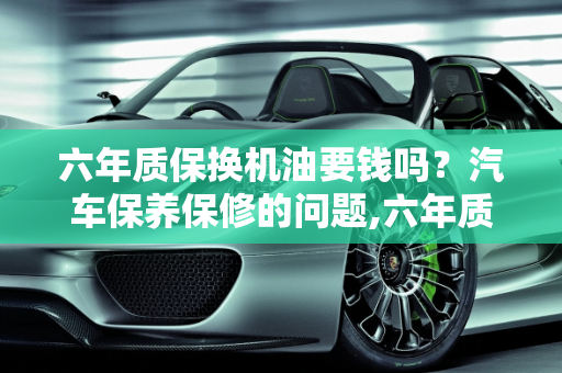 六年质保换机油要钱吗？汽车保养保修的问题,六年质保换机油要钱吗,汽车保养保修的问题