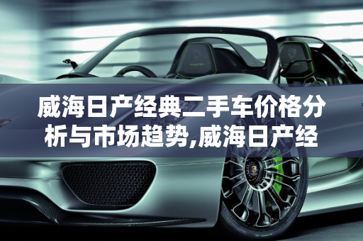威海日产经典二手车价格分析与市场趋势,威海日产经典二手车价格;威海日产经典二手车
