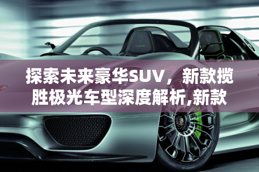 探索未来豪华SUV，新款揽胜极光车型深度解析,新款揽胜极光车型,新款揽胜极光车型