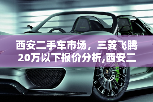 西安二手车市场，三菱飞腾20万以下报价分析,西安二手车三菱飞腾价格,西安20万以下二手车报价