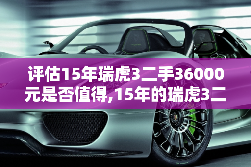 评估15年瑞虎3二手36000元是否值得,15年的瑞虎3二手36000贵吗