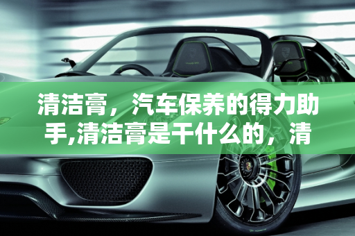 清洁膏，汽车保养的得力助手,清洁膏是干什么的，清洁汽车保养品