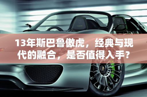 13年斯巴鲁傲虎，经典与现代的融合，是否值得入手？,13年傲虎值得入手不