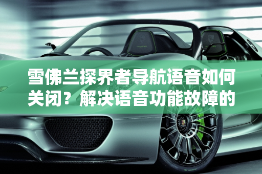 雪佛兰探界者导航语音如何关闭？解决语音功能故障的实用指南,雪佛兰探界者导航语音怎么关闭，雪佛兰汽车语音功能故障