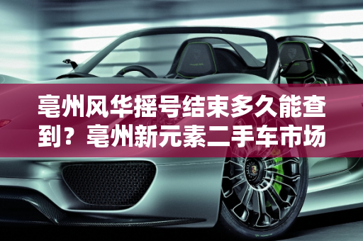 亳州风华摇号结束多久能查到？亳州新元素二手车市场分析,亳州风华摇号结束多久能查到,亳州新元素二手车