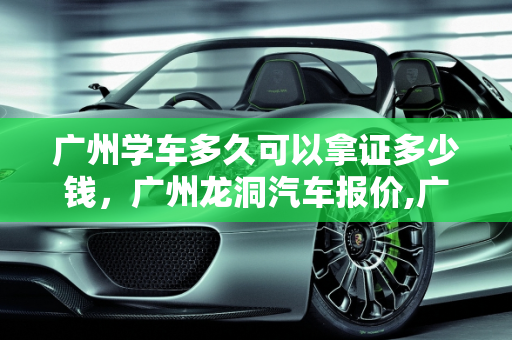广州学车多久可以拿证多少钱，广州龙洞汽车报价,广州学车多久可以拿证多少钱，广州龙洞汽车报价