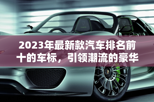2023年最新款汽车排名前十的车标，引领潮流的豪华与性能,最新款汽车排名前十的车标有哪些品牌的车型