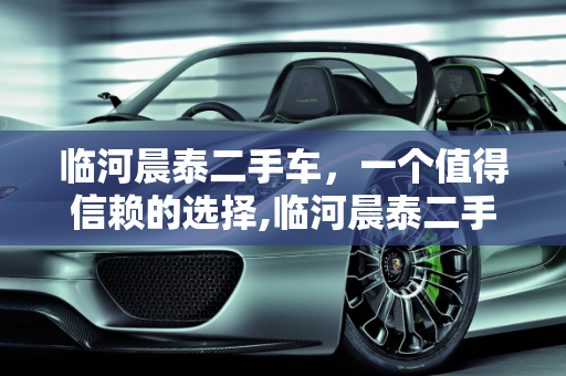 临河晨泰二手车，一个值得信赖的选择,临河晨泰二手车靠普吗