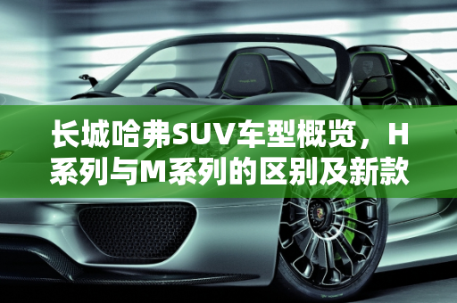 长城哈弗SUV车型概览，H系列与M系列的区别及新款车型介绍,长城哈弗到底有多少款SUV车型？H系列和M系列都有什么区别，长城哈弗系列的新款车型
