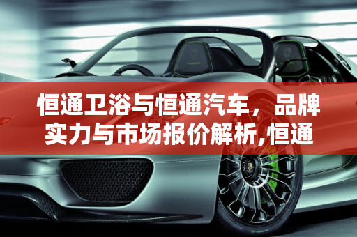 恒通卫浴与恒通汽车，品牌实力与市场报价解析,恒通卫浴是十大品牌吗，恒通汽车报价