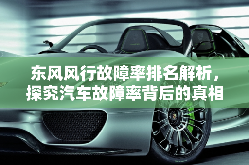 东风风行故障率排名解析，探究汽车故障率背后的真相,东风风行故障率排名,汽车故障率高的是什么车