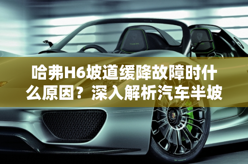 哈弗H6坡道缓降故障时什么原因？深入解析汽车半坡缓降故障,哈弗H6坡道缓降故障时什么原因，汽车半坡缓降故障