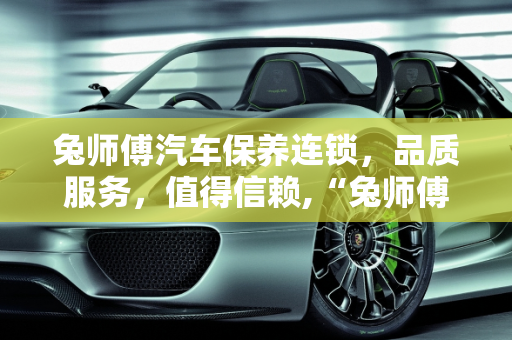 兔师傅汽车保养连锁，品质服务，值得信赖,“兔师傅”保养连锁好不好，兔师傅汽车保养连锁