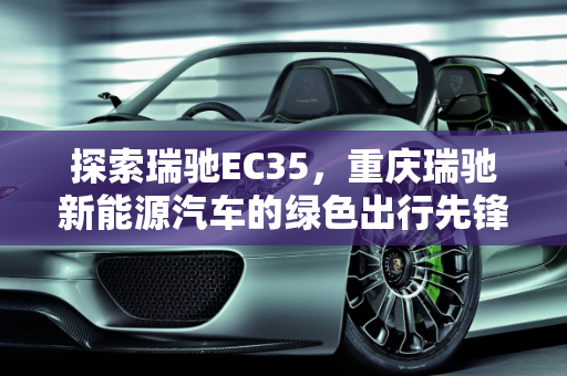 探索瑞驰EC35，重庆瑞驰新能源汽车的绿色出行先锋,瑞驰ec35是什么公司生产的,重庆瑞驰新能源汽车