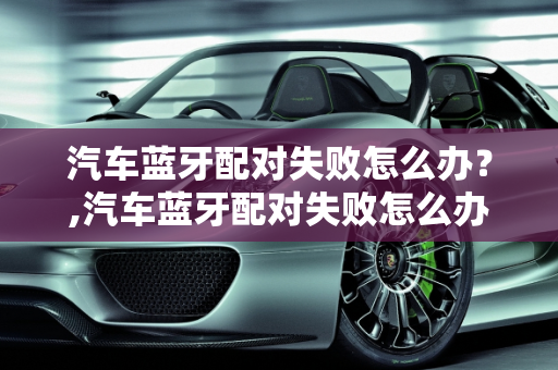 汽车蓝牙配对失败怎么办？,汽车蓝牙配对失败怎么办？