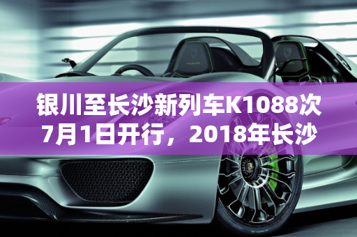 银川至长沙新列车K1088次7月1日开行，2018年长沙迎来新款车型,银川一长沙7月1日开行k1088次，2018长沙安新款车型