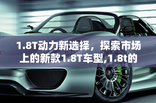 1.8T动力新选择，探索市场上的新款1.8T车型,1.8t的汽车有几款，1.8t车型新款