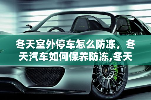 冬天室外停车怎么防冻，冬天汽车如何保养防冻,冬天室外停车怎么防冻，冬天汽车如何保养防冻