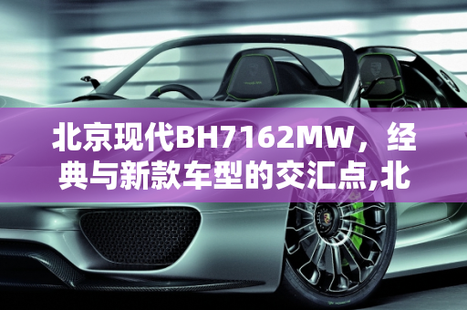 北京现代BH7162MW，经典与新款车型的交汇点,北京现代bh7162mw是哪年车,北京新款车型