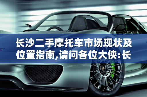长沙二手摩托车市场现状及位置指南,请问各位大侠:长沙现在还有二手摩托车市场吗?在什么地方