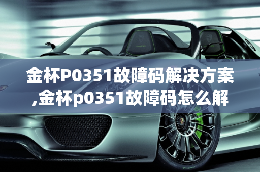金杯P0351故障码解决方案,金杯p0351故障码怎么解决