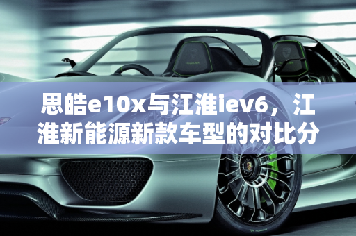 思皓e10x与江淮iev6，江淮新能源新款车型的对比分析,思皓e10x和江淮iev6区别,江淮新能源新款车型