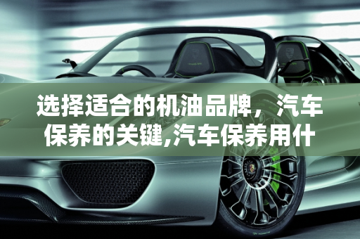 选择适合的机油品牌，汽车保养的关键,汽车保养用什么牌子的机油比较好