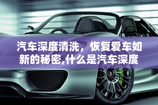 汽车深度清洗，恢复爱车如新的秘密,什么是汽车深度清洗?汽车深度清洗与常规保养的区别