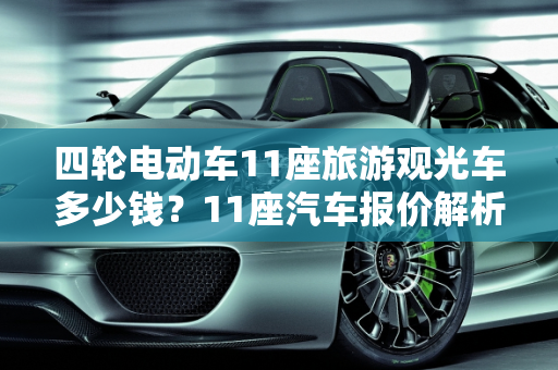 四轮电动车11座旅游观光车多少钱？11座汽车报价解析,四轮电动车11座旅游观光车多少钱,11座汽车报价