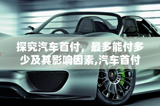探究汽车首付，最多能付多少及其影响因素,汽车首付最多能付多少？