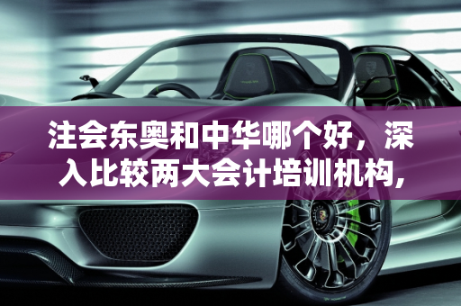注会东奥和中华哪个好，深入比较两大会计培训机构,注会东奥和中华哪个好