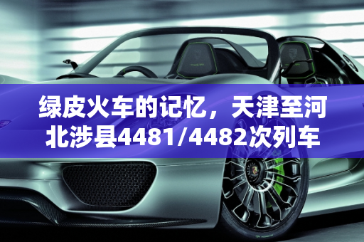 绿皮火车的记忆，天津至河北涉县4481/4482次列车的变迁,天津-河北涉县的4481/4482次老式绿皮车被空调专列替代，说说你的绿皮火车有哪些记忆