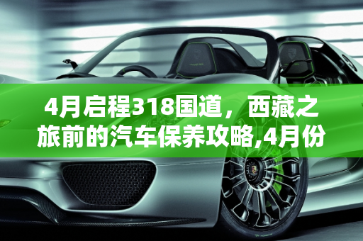 4月启程318国道，西藏之旅前的汽车保养攻略,4月份准备走318去西藏，车子要做哪些保养