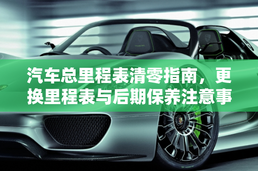 汽车总里程表清零指南，更换里程表与后期保养注意事项,汽车总里程表怎么清零，换一个表可以吗？后期保养时，该注意些什么