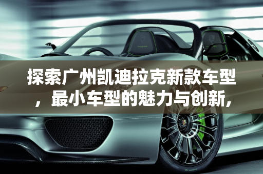 探索广州凯迪拉克新款车型，最小车型的魅力与创新,凯迪拉克最小车型，广州凯迪拉克新款车型