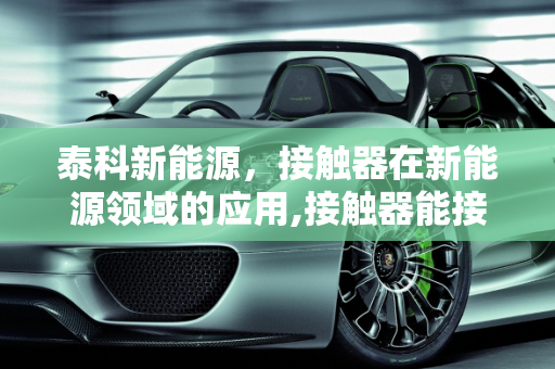 泰科新能源，接触器在新能源领域的应用,接触器能接通和断开，泰科新能源