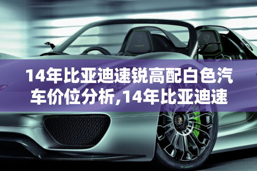 14年比亚迪速锐高配白色汽车价位分析,14年比亚迪速锐高配白色的汽车价位多少