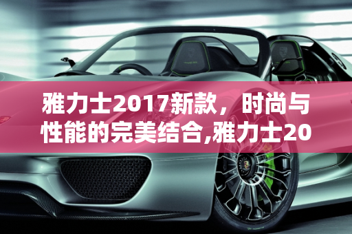 雅力士2017新款，时尚与性能的完美结合,雅力士2017新款的车型有哪些
