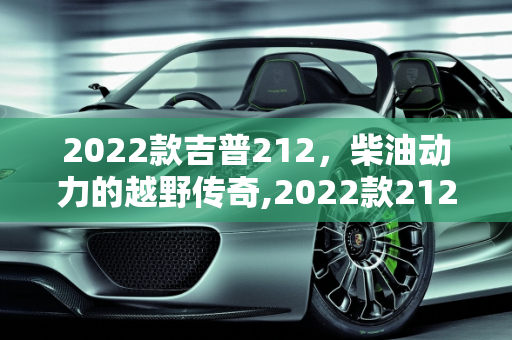 2022款吉普212，柴油动力的越野传奇,2022款212有柴油的吗,吉普212新款底盘车型