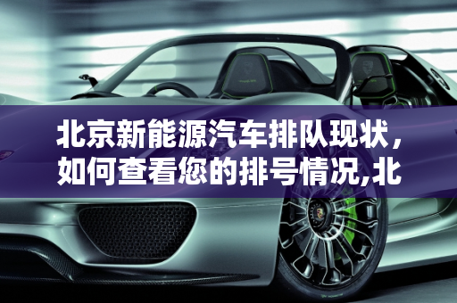北京新能源汽车排队现状，如何查看您的排号情况,北京新能源汽车怎么看排到多少号,北京新能源排队查询