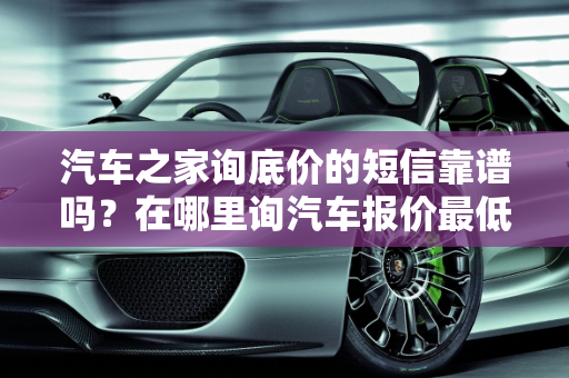 汽车之家询底价的短信靠谱吗？在哪里询汽车报价最低？,汽车之家询底价的短信靠谱吗,在哪里询汽车报价最低