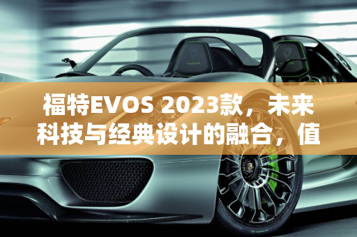 福特EVOS 2023款，未来科技与经典设计的融合，值得购买吗？,福特evos2023款值得买吗