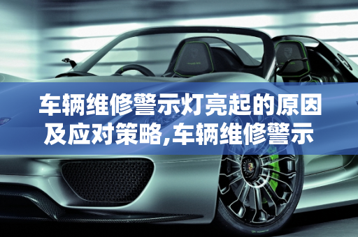 车辆维修警示灯亮起的原因及应对策略,车辆维修警示灯亮是什么原因，汽车维修故障灯