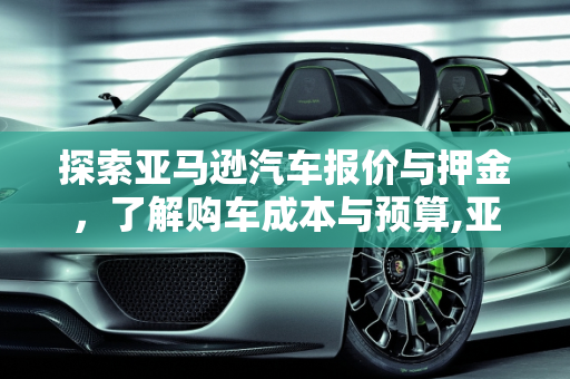 探索亚马逊汽车报价与押金，了解购车成本与预算,亚马逊押金需要多少,亚马逊汽车报价