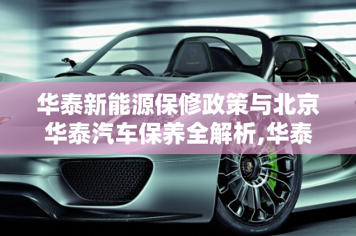 华泰新能源保修政策与北京华泰汽车保养全解析,华泰新能源保修政策，北京华泰汽车保养