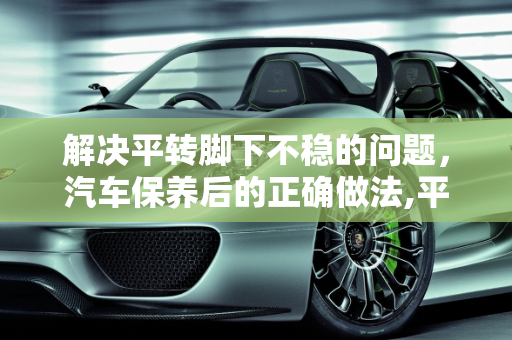 解决平转脚下不稳的问题，汽车保养后的正确做法,平转脚下不稳怎么办，汽车保养完转身就走