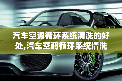 汽车空调循环系统清洗的好处,汽车空调循环系统清洗的好处