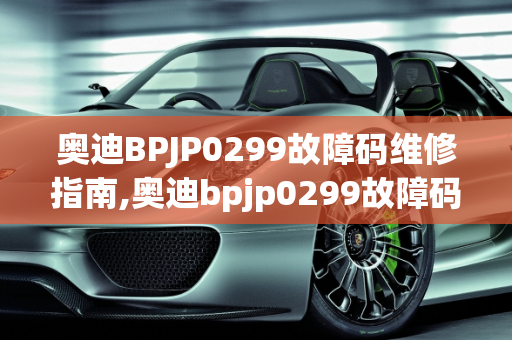 奥迪BPJP0299故障码维修指南,奥迪bpjp0299故障码要怎么维修，奥迪汽车故障维修