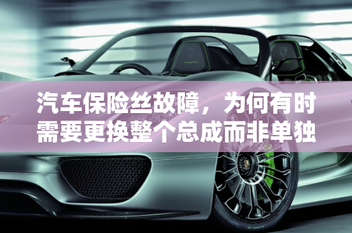 汽车保险丝故障，为何有时需要更换整个总成而非单独的保险丝,变压器保险丝更换,汽车保险丝故障却要换总成