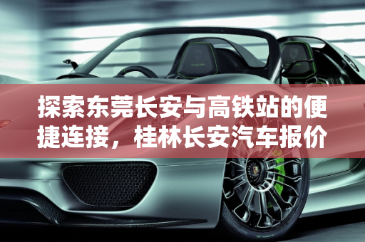 探索东莞长安与高铁站的便捷连接，桂林长安汽车报价一览,东莞长安离哪个高铁站近,桂林长安汽车报价